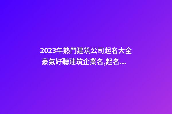 2023年熱門建筑公司起名大全 豪氣好聽建筑企業名,起名之家-第1張-公司起名-玄機派